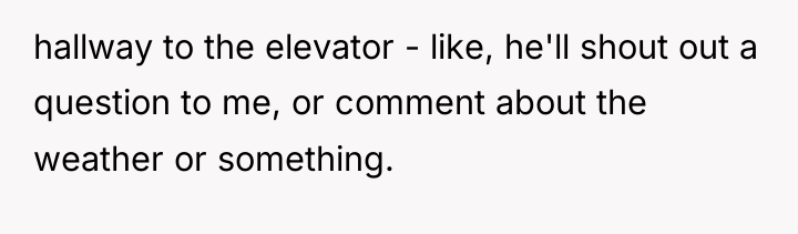 hallway to the elevator - like, he'll shout out a...
