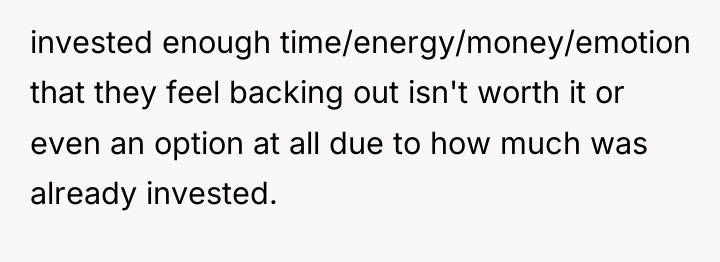 invested enough time/energy/money/emotion that they feel backing out isn't worth...
