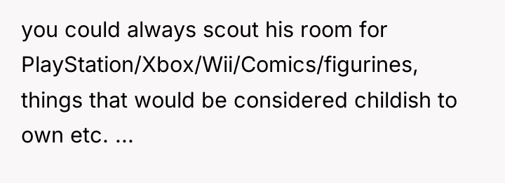 you could always scout his room for PlayStation/Xbox/Wii/Comics/figurines, things that...
