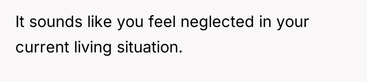 It sounds like you feel neglected in your current living...
