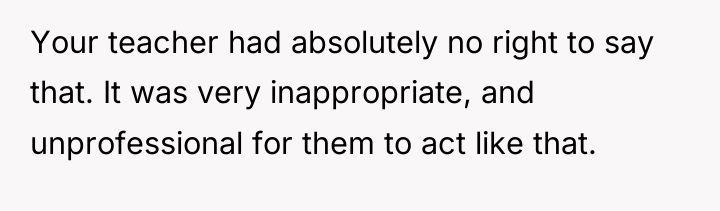Your teacher had absolutely no right to say that. It...