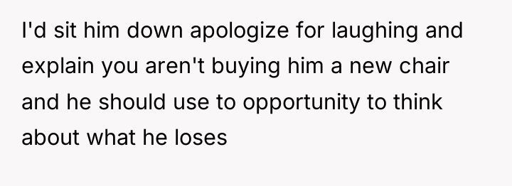 I'd sit him down apologize for laughing and explain you...