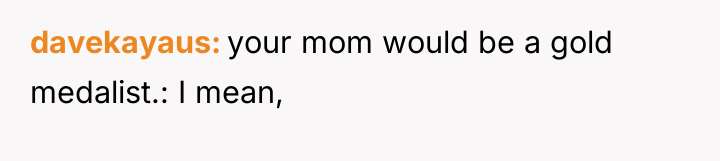 davekayaus your mom would be a gold medalist.: I mean,
