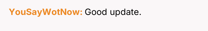 YouSayWotNow Good update.