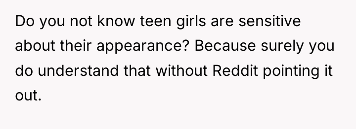 Do you not know teen girls are sensitive about their...