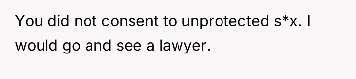 You did not consent to unprotected s*x. I would go...