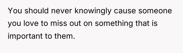 You should never knowingly cause someone you love to miss...