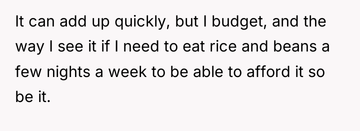 It can add up quickly, but I budget, and the...