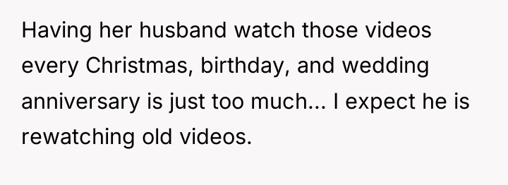 Having her husband watch those videos every Christmas, birthday, and...
