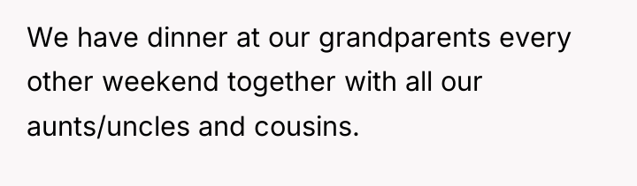 We have dinner at our grandparents every other weekend together...