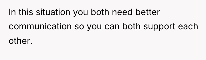 In this situation you both need better communication so you...