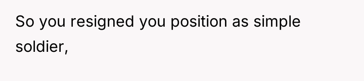 So you resigned you position as simple soldier,