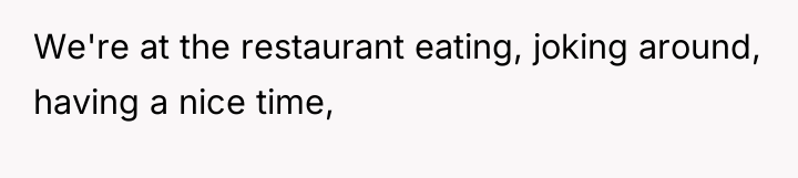 We're at the restaurant eating, joking around, having a nice...