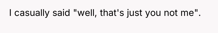 I casually said "well, that's just you not me".