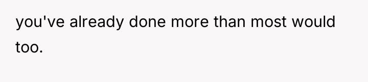 you've already done more than most would too.