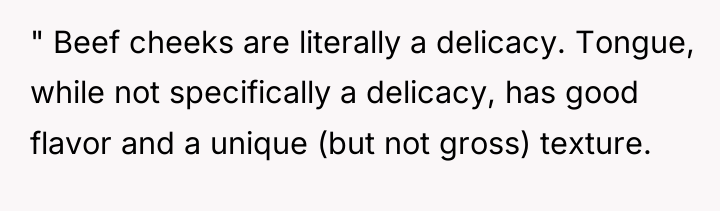 " Beef cheeks are literally a delicacy. Tongue, while not...