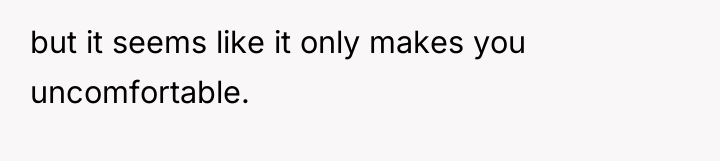 but it seems like it only makes you uncomfortable.