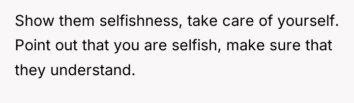 Show them selfishness, take care of yourself. Point out that...