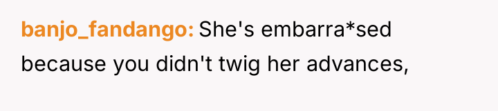banjo_fandango She's embarra*sed because you didn't twig her advances,