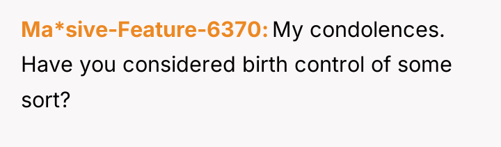 Ma*sive-Feature-6370 My condolences. Have you considered birth control of some...