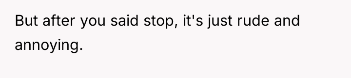 But after you said stop, it's just rude and annoying.