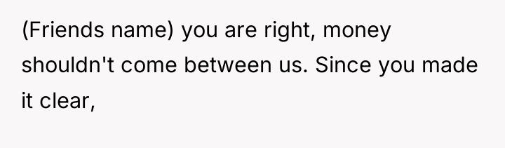 (Friends name) you are right, money shouldn't come between us....