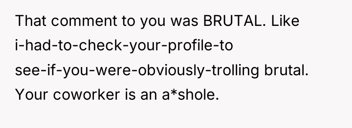 That comment to you was BRUTAL. Like i-had-to-check-your-profile-to see-if-you-were-obviously-trolling brutal....
