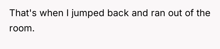 That's when I jumped back and ran out of the...
