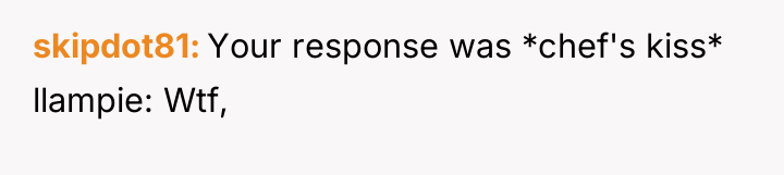 skipdot81 Your response was *chef's kiss* llampie: Wtf,