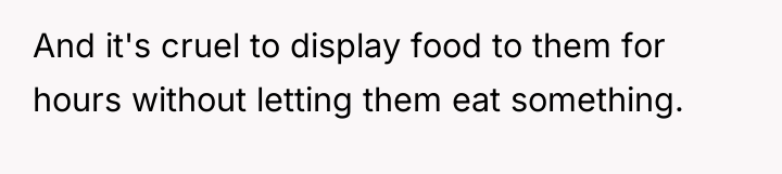 And it's cruel to display food to them for hours...