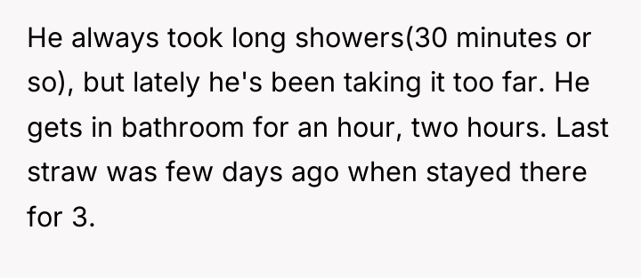 He always took long showers(30 minutes or so), but lately...