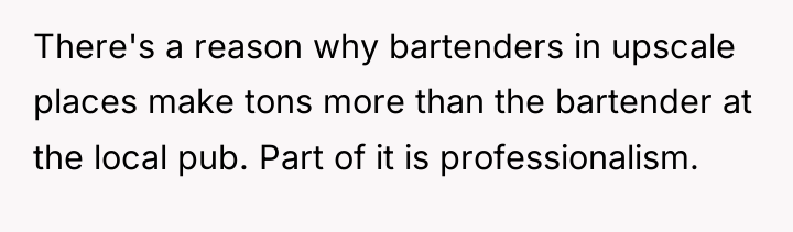 There's a reason why bartenders in upscale places make tons...