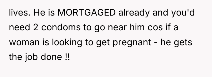 lives. He is MORTGAGED already and you'd need 2 condoms...