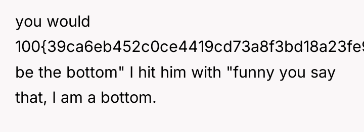 you would 100{39ca6eb452c0ce4419cd73a8f3bd18a23fe95ab4febb092bc2ab1b542eeea82f} be the bottom" I hit him with...