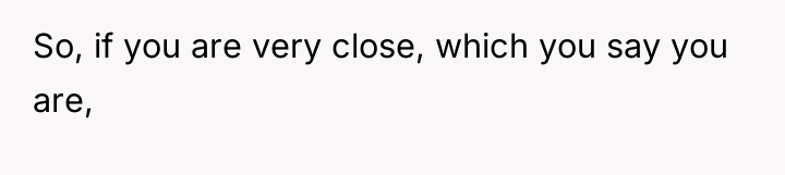 So, if you are very close, which you say you...