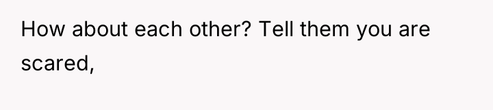 How about each other? Tell them you are scared,