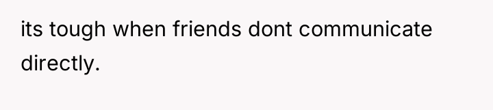 its tough when friends dont communicate directly.