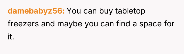 damebabyz56 You can buy tabletop freezers and maybe you can...