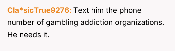 Cla*sicTrue9276 Text him the phone number of gambling addiction organizations....