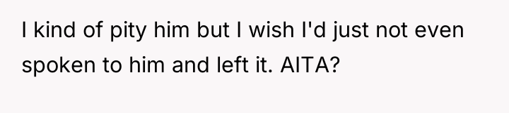 I kind of pity him but I wish I'd just...