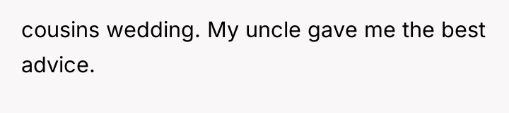 cousins wedding. My uncle gave me the best advice.
