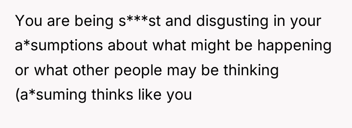 You are being s***st and disgusting in your a*sumptions about...