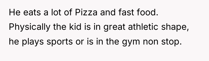 He eats a lot of Pizza and fast food. Physically...