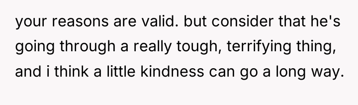 your reasons are valid. but consider that he's going through...