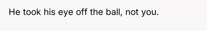 He took his eye off the ball, not you.