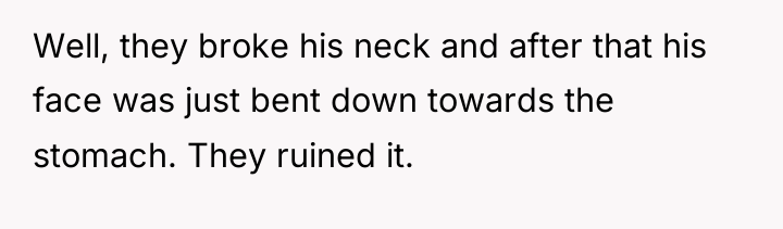 Well, they broke his neck and after that his face...