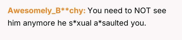 Awesomely_B**chy You need to NOT see him anymore he s*xual...