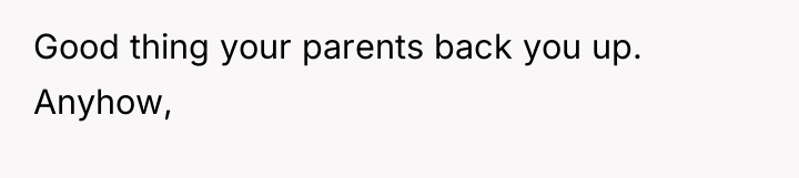 Good thing your parents back you up. Anyhow,