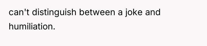 can't distinguish between a joke and humiliation.