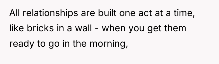All relationships are built one act at a time, like...